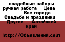 свадебные наборы(ручная работа) › Цена ­ 1 200 - Все города Свадьба и праздники » Другое   . Алтайский край